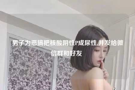 男子为恶搞把核酸阴性P成尿性,并发给微信群和好友 