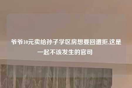 爷爷10元卖给孙子学区房想要回遭拒,这是一起不该发生的官司 