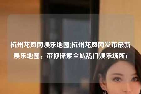 杭州龙凤网娱乐地图(杭州龙凤网发布最新娱乐地图，带你探索全城热门娱乐场所)