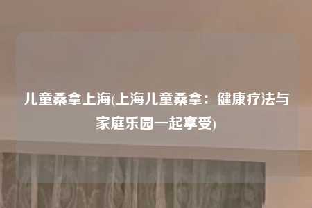 儿童桑拿上海(上海儿童桑拿：健康疗法与家庭乐园一起享受)