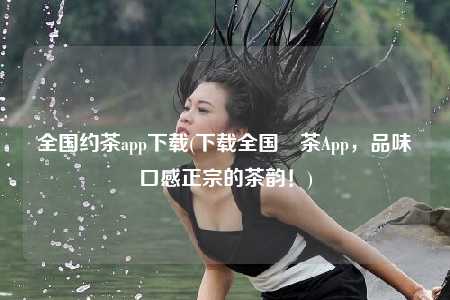 全国约茶app下载(下载全国約茶App，品味口感正宗的茶韵！)