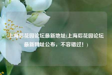 上海后花园论坛最新地址(上海后花园论坛最新网址公布，不容错过！)