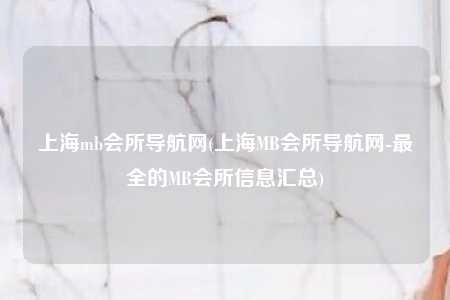 上海mb会所导航网(上海MB会所导航网-最全的MB会所信息汇总)