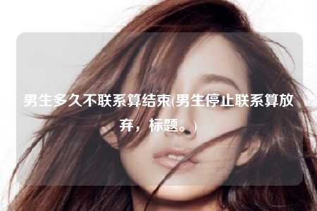 男生多久不联系算结束(男生停止联系算放弃，标题。)