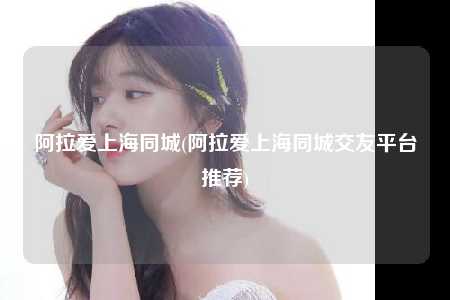 阿拉爱上海同城(阿拉爱上海同城交友平台推荐)