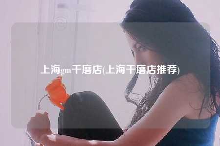 上海gm干磨店(上海干磨店推荐)