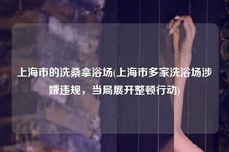 上海市的洗桑拿浴场(上海市多家洗浴场涉嫌违规，当局展开整顿行动)