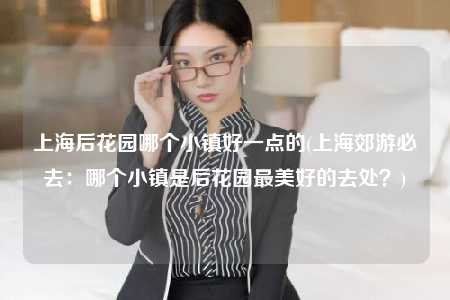 上海后花园哪个小镇好一点的(上海郊游必去：哪个小镇是后花园最美好的去处？)