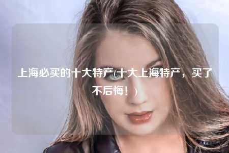 上海必买的十大特产(十大上海特产，买了不后悔！)