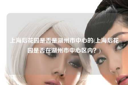 上海后花园是否是湖州市中心的(上海后花园是否在湖州市中心区内？)