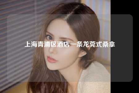 上海青浦区酒店一条龙莞式桑拿