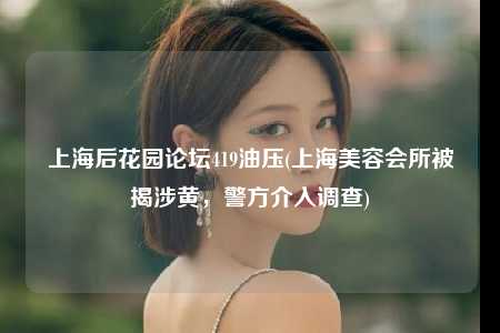 上海后花园论坛419油压(上海美容会所被揭涉黄，警方介入调查)
