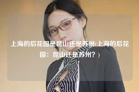 上海的后花园是昆山还是苏州(上海的后花园:昆山还是苏州?)