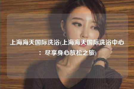 上海海天国际洗浴(上海海天国际洗浴中心:尽享身心放松之旅)